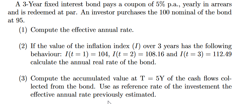 A 3-Year fixed interest bond pays a coupon of 5% p.a., yearly in arrears
and is redeemed at par. An investor purchases the 100 nominal of the bond
at 95.
(1) Compute the effective annual rate.
(2) If the value of the inflation index (I) over 3 years has the following
behaviour: I(t = 1) = 104, I(t = 2) = 108.16 and I(t = 3) = 112.49
calculate the annual real rate of the bond.
(3) Compute the accumulated value at T = 5Y of the cash flows col-
lected from the bond. Use as reference rate of the investement the
effective annual rate previously estimated.