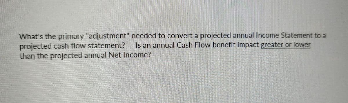 What's the primary "adjustment" needed to convert a projected annual Income Statement to a
projected cash flow statement? Is an annual Cash Flow benefit impact greater or lower
than the projected annual Net Income?