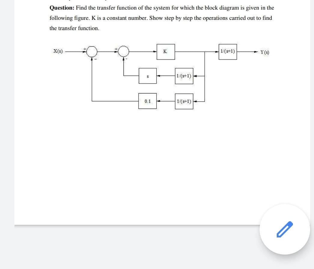 Question: Find the transfer function of the system for which the block diagram is given in the
following figure. K is a constant number. Show step by step the operations carried out to find
the transfer function.
X(s)
K
1/(s+1)
Y(s)
1/(s+1)-
0.1
1/(s+1)
