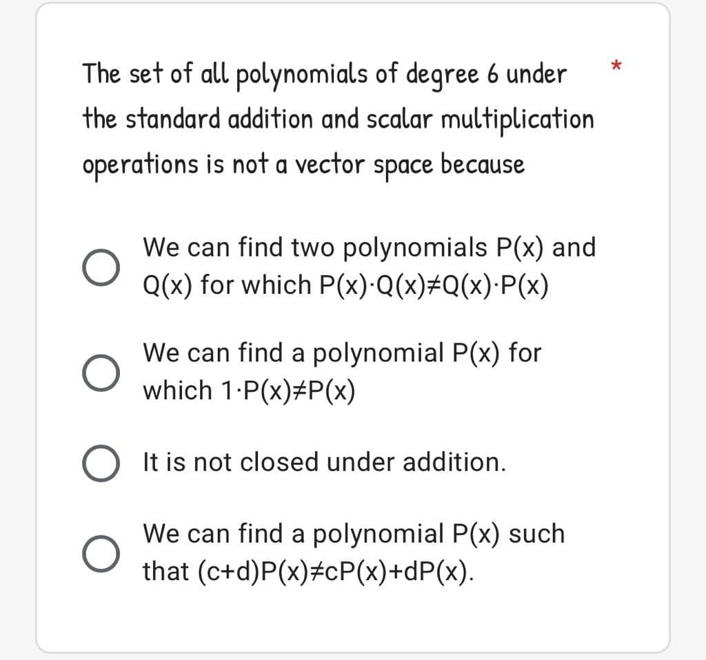 The set of all polynomials of degree 6 under
the standard addition and scalar multiplication
operations is not a vector
space
because
We can find two polynomials P(x) and
Q(x) for which P(x)·Q(x)#Q(x)·P(x)
We can find a polynomial P(x) for
which 1:P(x)#P(x)
It is not closed under addition.
We can find a polynomial P(x) such
that (c+d)P(x)#cP(x)+dP(x).
