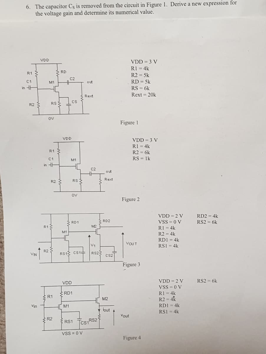 6. The capacitor Cs is removed from the circuit in Figure 1. Derive a new expression for
the voltage gaiìn and determine its numerical value.
VDD
VDD = 3 V
R1 = 4k
S RD
R1
R2 = 5k
C2
C1
M1
out
RD = 5k
in HH
RS = 6k
Rext 20k
Rext
Cs
R2
RS
ov
Figure 1
VDD
VDD = 3 V
R1 = 4k
R1 3
R2 = 6k
C1
RS = 1k
M1
in HE
C2
out
R2
RS
Rexd
ov
Figure 2
VDD = 2 V
VSS = 0 V
RD2 = 4k
RD1
RD2
RS2 = 6k
R12
M2
R1 = 4k
M1
R2 = 4k
RD1 = 4k
VOUT
V1
RS1 = 4k
VIN
R2
RS12 CS1=
RS2
Cs2
Figure 3
VDD = 2 V
RS2 = 6k
VDD
VSS = 0 V
RI = 4k
R2 = 4k
SRD1
R1
M2
Vin
M1
RD1 = 4k
but
RS1 = 4k
Vout
R2
{ RS1 Tcs RS2'
Vss = 0 V
Figure 4
