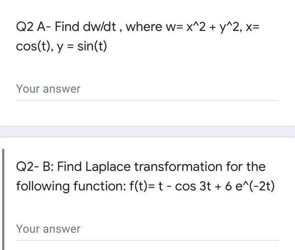 Q2 A- Find dw/dt , where w= x^2 + y^2, x=
cos(t), y = sin(t)
Your answer
Q2- B: Find Laplace transformation for the
following function: f(t)= t - cos 3t + 6 e^(-2t)
Your answer
