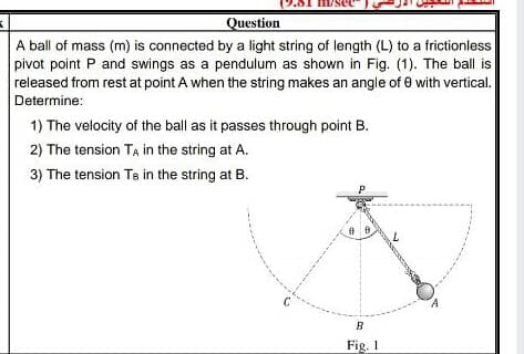 Question
A ball of mass (m) is connected by a light string of length (L) to a frictionless
pivot point P and swings as a pendulum as shown in Fig. (1). The ball is
released from rest at point A when the string makes an angle of 0 with vertical.
Determine:
1) The velocity of the ball as it passes through point B.
2) The tension TẠ in the string at A.
3) The tension Te in the string at B.
P
Fig. I
