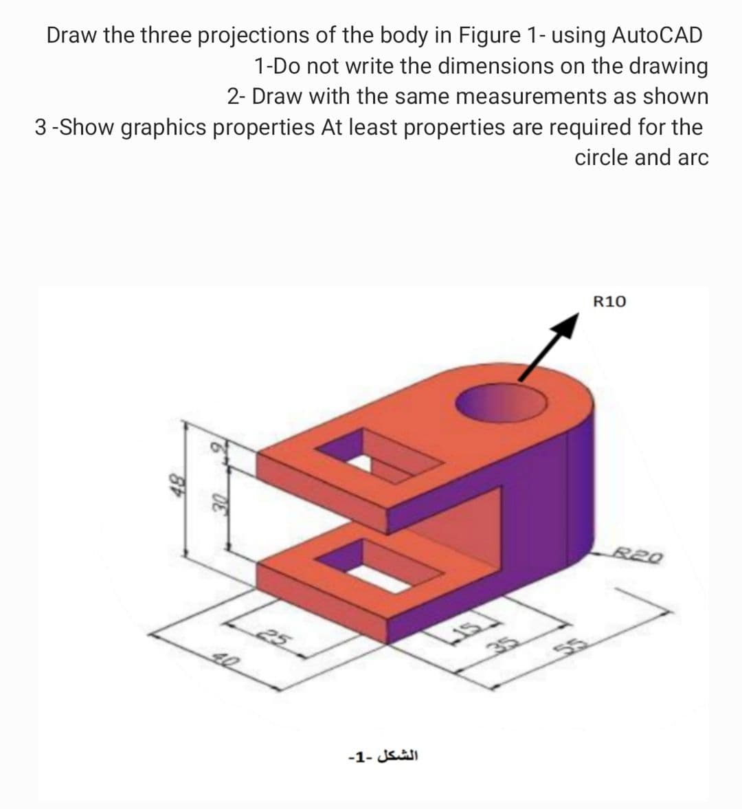 Draw the three projections of the body in Figure 1- using AutoCAD
1-Do not write the dimensions on the drawing
2- Draw with the same measurements as shown
3 -Show graphics properties At least properties are required for the
circle and arc
R10
R20
40
35
55
-1- JSI
9.
