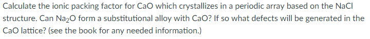 Calculate the ionic packing factor for CaO which crystallizes in a periodic array based on the NaCl
structure. Can Na2O form a substitutional alloy with CaO? If so what defects will be generated in the
CaO lattice? (see the book for any needed information.)
