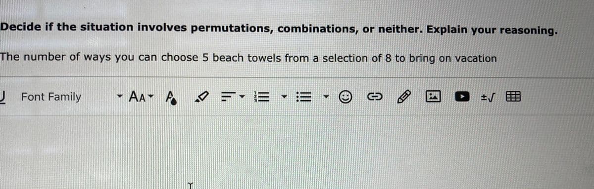 Decide if the situation involves permutations, combinations, or neither. Explain your reasoning.
The number of ways you can choose 5 beach towels from a selection of 8 to bring on vacation
J Font Family
- AA A
夕=-E ,=.
国
