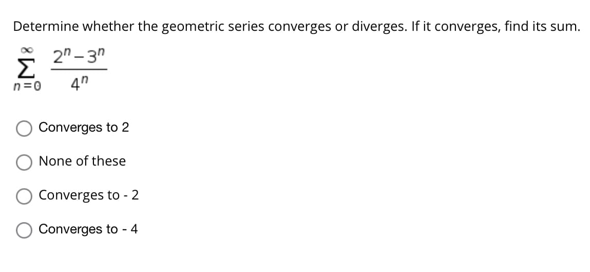 Determine whether the geometric series converges or diverges. If it converges, find its sum.
2" – 3"
Σ
n=0
4"
Converges to 2
None of these
Converges to - 2
Converges to - 4
