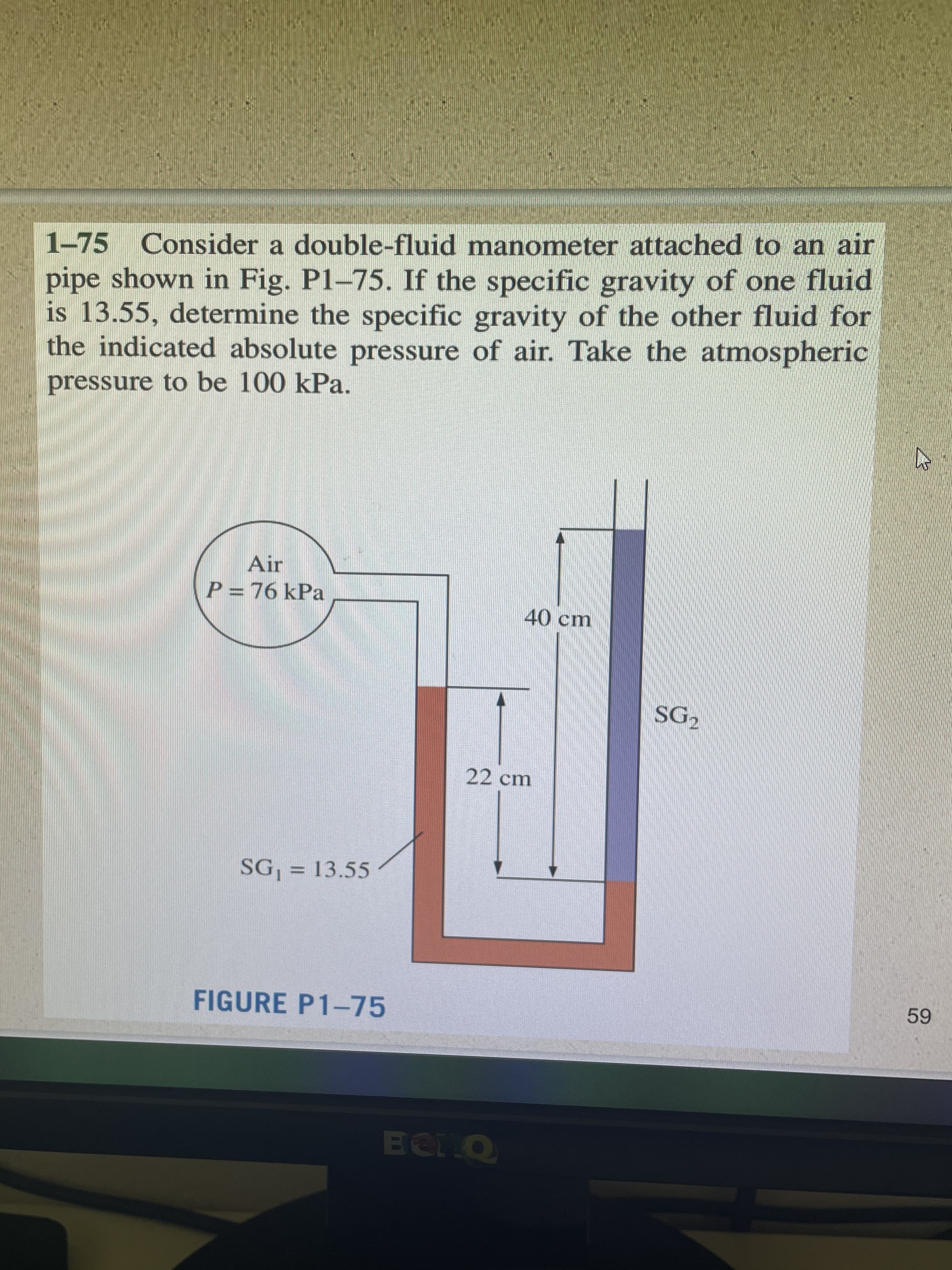 1-75 Consider a double-fluid manometer attached to an air
pipe shown in Fig. P1-75. If the specific gravity of one fluid
is 13.55, determine the specific gravity of the other fluid for
the indicated absolute pressure of air. Take the atmospheric
