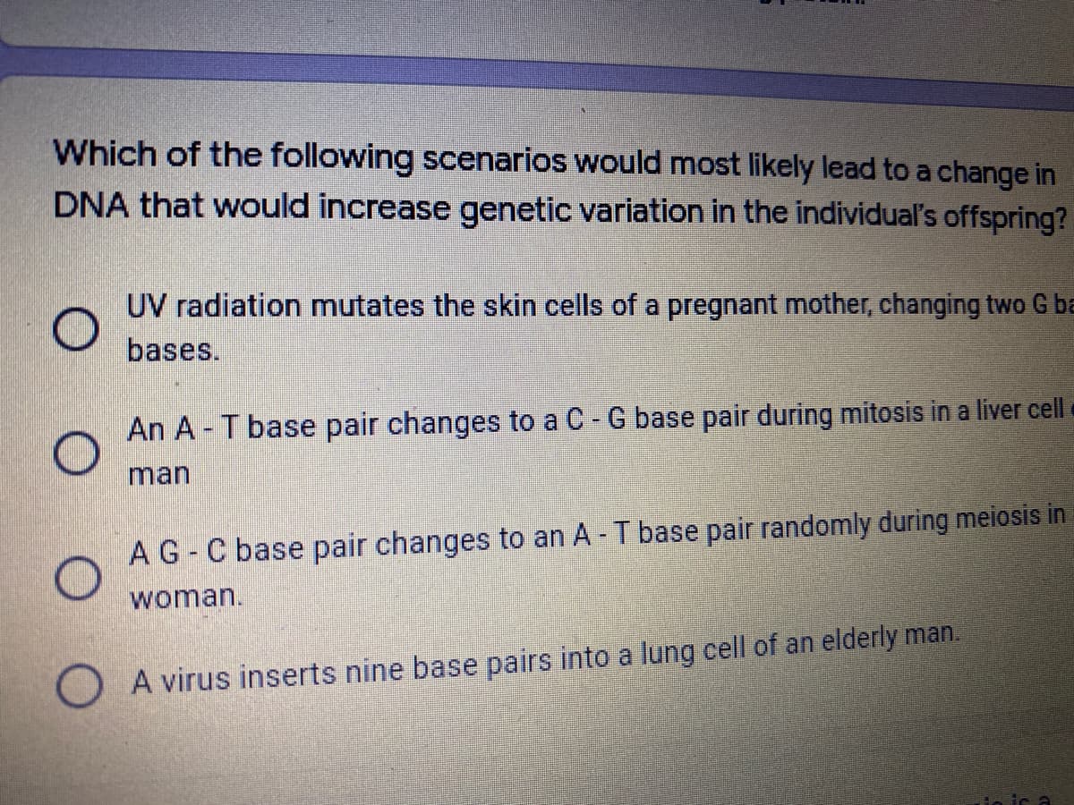 Which of the following scenarios would most likely lead to a change in
DNA that would increase genetic variation in the individual's offspring?
UV radiation mutates the skin cells of a pregnant mother, changing two G ba
bases.
An A - T base pair changes to a C -G base pair during mitosis in a liver cell
man
AG- C base pair changes to an A T base pair randomly during meiosis in
woman.
A virus inserts nine base pairs into a lung cell of an elderly man.
