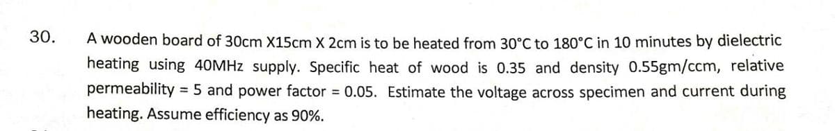 30.
A wooden board of 30cm X15cm X 2cm is to be heated from 30°C to 180°C in 10 minutes by dielectric
heating using 40MHZ supply. Specific heat of wood is 0.35 and density 0.55gm/ccm, relative
permeability
= 5 and power factor = 0.05. Estimate the voltage across specimen and current during
heating. Assume efficiency as 90%.
