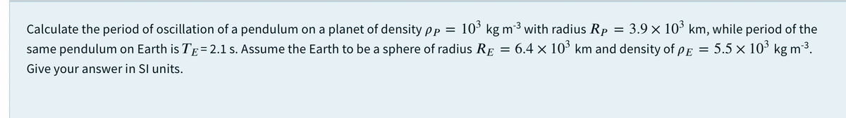 10° kg m3 with radius Rp
3.9 x 10° km, while period of the
5.5 x 10° kg m3.
Calculate the period of oscillation of a pendulum on a planet of density Pp =
same pendulum on Earth is TE= 2.1 s. Assume the Earth to be a sphere of radius RE
6.4 × 10° km and density of pE
Give your answer in SI units.
