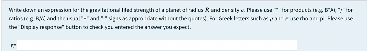 Write down an expression for the gravitational filed strength of a planet of radius R and density p. Please use "*" for products (e.g. B*A), "/" for
ratios (e.g. B/A) and the usual "+" and "-" signs as appropriate without the quotes). For Greek letters such as p and t use rho and pi. Please use
the "Display response" button to check you entered the answer you expect.
g=
