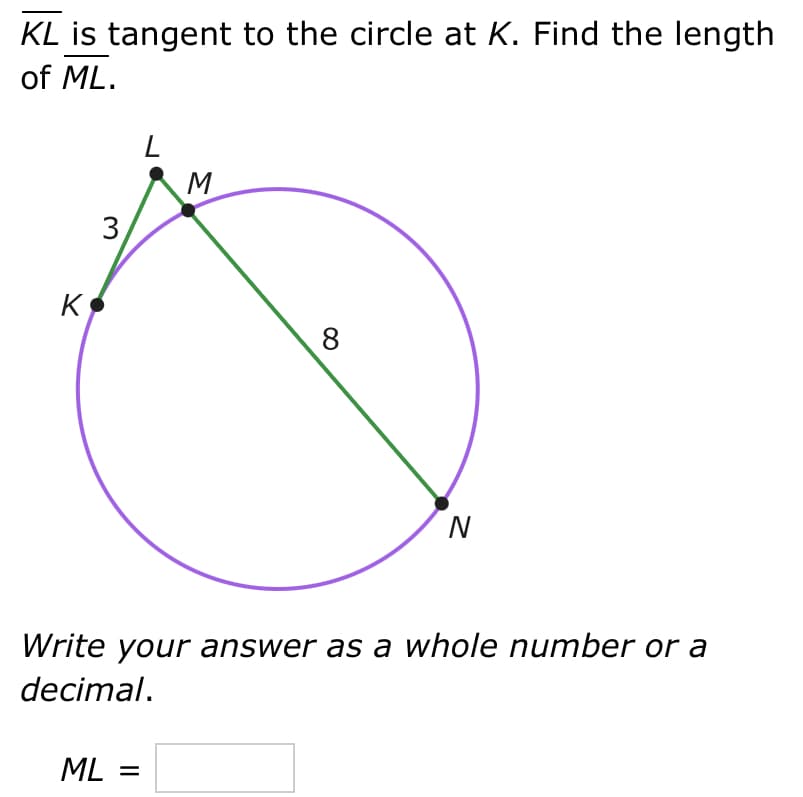 KL is tangent to the circle at K. Find the length
of ML.
K
3
L
ML =
M
8
N
Write your answer as a whole number or a
decimal.