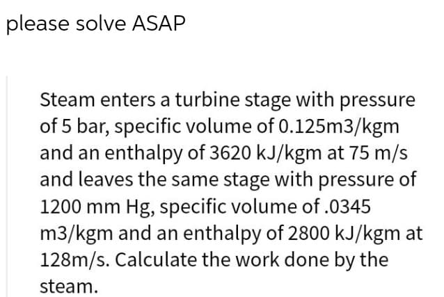please solve ASAP
Steam enters a turbine stage with pressure
of 5 bar, specific volume of 0.125m3/kgm
and an enthalpy of 3620 kJ/kgm at 75 m/s
and leaves the same stage with pressure of
1200 mm Hg, specific volume of .0345
m3/kgm and an enthalpy of 2800 kJ/kgm at
128m/s. Calculate the work done by the
steam.

