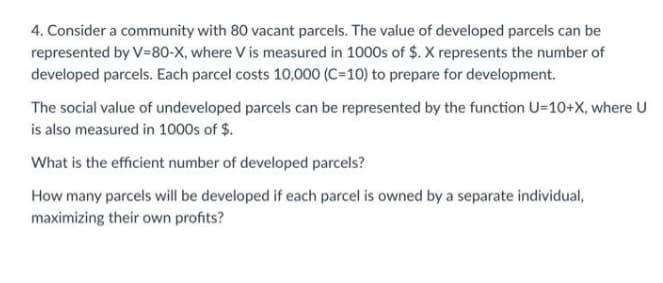4. Consider a community with 80 vacant parcels. The value of developed parcels can be
represented by V-80-X, where V is measured in 1000s of $. X represents the number of
developed parcels. Each parcel costs 10,000 (C=10) to prepare for development.
The social value of undeveloped parcels can be represented by the function U=10+X, where U
is also measured in 1000s of $.
What is the efficient number of developed parcels?
How many parcels will be developed if each parcel is owned by a separate individual,
maximizing their own profits?
