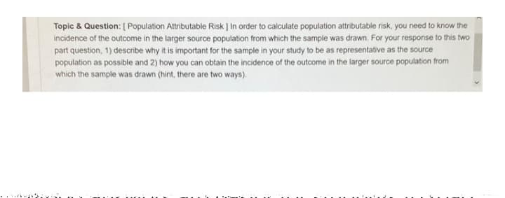 Topic & Question: [ Population Attributable Risk ] In order to calculate population attributable risk, you need to know the
incidence of the outcome in the larger source population from which the sample was drawn. For your response to this two
part question, 1) describe why it is important for the sample in your study to be as representative as the source
population as possible and 2) how you can obtain the incidence of the outcome in the larger source population from
which the sample was drawn (hint, there are two ways).
. ..
