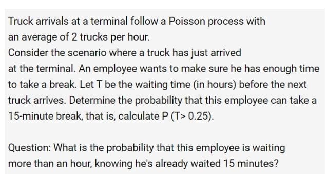 Truck arrivals at a terminal follow a Poisson process with
an average of 2 trucks per hour.
Consider the scenario where a truck has just arrived
at the terminal. An employee wants to make sure he has enough time
to take a break. Let T be the waiting time (in hours) before the next
truck arrives. Determine the probability that this employee can take a
15-minute break, that is, calculate P (T> 0.25).
Question: What is the probability that this employee is waiting
more than an hour, knowing he's already waited 15 minutes?
