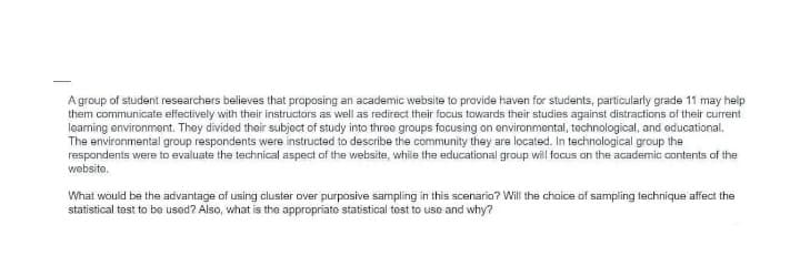 Agroup of student researchers believes that proposing an academic website to provide haven for students, particularly grade 11 may help
them communicate effectively with their instructors as well as redirect their focus towards their studies against distractions of their current
learning environment. They divided their subject of study into three groups facusing on environmental, technological, and educational.
The environmental group respondents were instructed to describe the community they are located. In technological group the
respondents were to evaluate the technical aspect of the website, while the educational group will focus on the academic contents of the
website.
What would be the advantage of using cluster over purposive sampling in this scenario? Will the choice of sampling technique affect the
statistical test to be used? Also, what is the appropriate statistical test to use and why?
