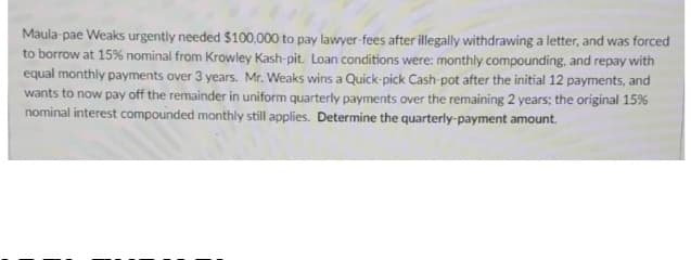 Maula-pae Weaks urgently needed $100,000 to pay lawyer-fees after illegally withdrawing a letter, and was forced
to borrow at 15% nominal from Krowley Kash-pit. Loan conditions were: monthly compounding, and repay with
equal monthly payments over 3 years. Mr. Weaks wins a Quick-pick Cash-pot after the initial 12 payments, and
wants to now pay off the remainder in uniform quarterly payments over the remaining 2 years; the original 15%
nominal interest compounded monthly still applies. Determine the quarterly-payment amount.

