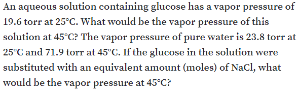 An aqueous solution containing glucose has a vapor pressure of
19.6 torr at 25°C. What would be the vapor pressure of this
solution at 45°C? The vapor pressure of pure water is 23.8 torr at
25°C and 71.9 torr at 45°C. If the glucose in the solution were
substituted with an equivalent amount (moles) of NaCl, what
would be the vapor pressure at 45°C?
