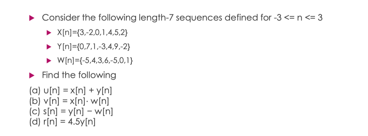 Consider the following length-7 sequences defined for -3 <= n <= 3
X[n]={3,-2,0,1,4,5,2}
• Y[n]={0,7,1,-3,4,9,-2}
• W[n]={-5,4,3,6,-5,0,1}
• Find the following
(a) u[n] = x[n] + y[n]
(b) v[n] = x[n]• w[n]
(c) s[n] = y[n] – w[n]
(d) r[n] = 4.5y[n]
