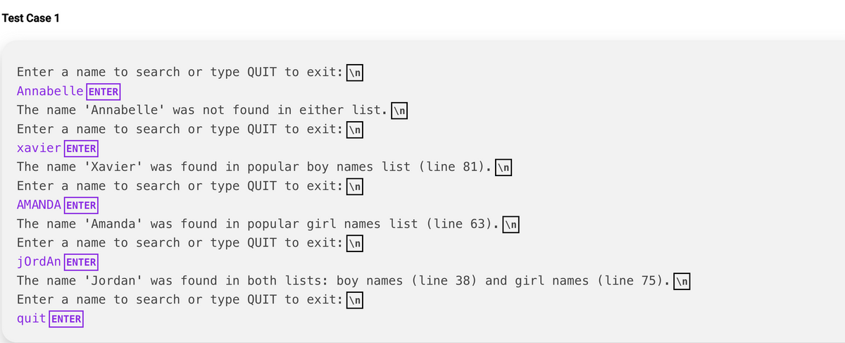 Test Case 1
Enter a name to search or type QUIT to exit: \n
Annabelle ENTER
The name 'Annabelle' was not found in either list. \n
Enter a name to search or type QUIT to exit: \n
Xavier ENTER
The name 'Xavier' was found in popular boy names list (line 81). \n
Enter a name to search or type QUIT to exit: \n
AMANDA ENTER
The name 'Amanda' was found in
Enter a name to search or type
jordAn ENTER
popular girl names list (line 63). \n
QUIT to exit: \n
The name 'Jordan' was found in both lists: boy names (line 38) and girl names (line 75).\n
Enter a name to search or type QUIT to exit: \n
quit ENTER