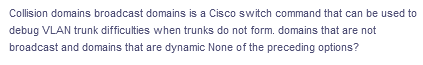 Collision domains broadcast domains is a Cisco switch command that can be used to
debug VLAN trunk difficulties when trunks do not form. domains that are not
broadcast and domains that are dynamic None of the preceding options?

