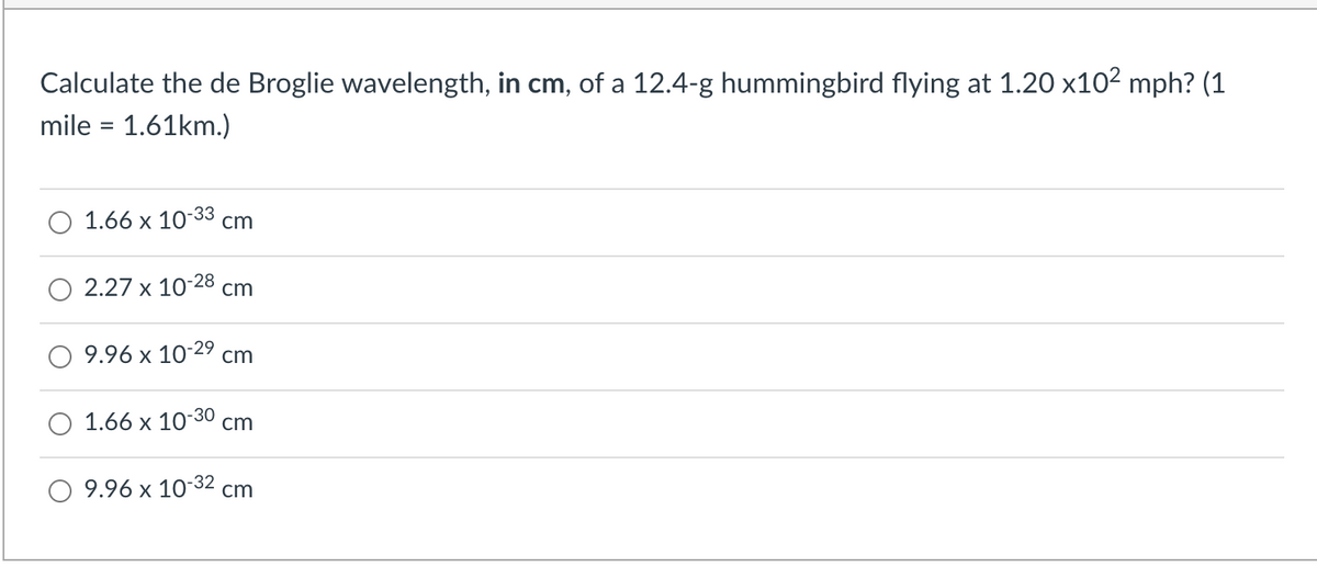 Calculate the de Broglie wavelength, in cm, of a 12.4-g hummingbird flying at 1.20 x102 mph? (1
mile = 1.61km.)
1.66 x 10-33 cm
2.27 x 10-28 cm
9.96 x 10-29
cm
1.66 x 10-30
cm
9.96 x 10-32 cm
