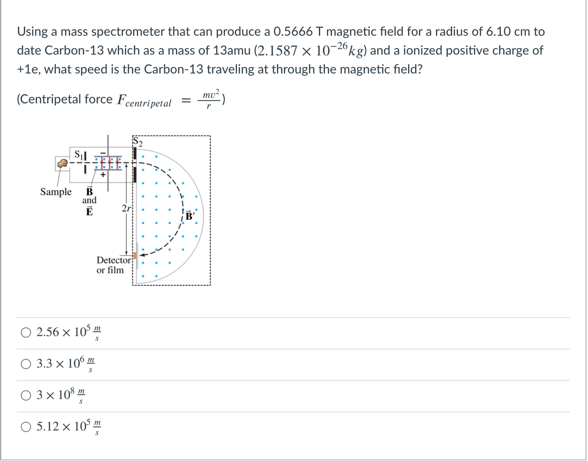 Using a mass spectrometer that can produce a 0.5666 T magnetic field for a radius of 6.10 cm to
date Carbon-13 which as a mass of 13amu (2.1587 × 10¬2ºkg) and a ionized positive charge of
-26
+1e, what speed is the Carbon-13 traveling at through the magnetic field?
(Centripetal force Fcentripetal
mu?
P2
+
Sample
B
and
E
2r
B'
Detector
or film
O 2.56 × 10° m
3.3 x 106 m
S
O 3x 10%
O 5.12 x 10° m
S
