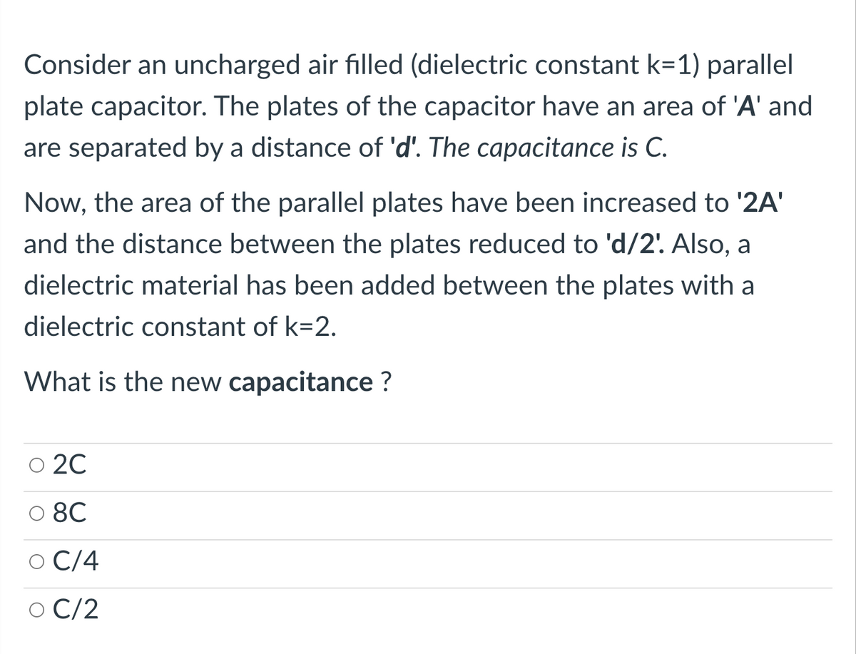 Consider an uncharged air filled (dielectric constant k=1) parallel
plate capacitor. The plates of the capacitor have an area of 'A' and
are separated by a distance of 'd'. The capacitance is C.
Now, the area of the parallel plates have been increased to '2A'
and the distance between the plates reduced to 'd/2'. Also, a
dielectric material has been added between the plates with a
dielectric constant of k=2.
What is the new capacitance ?
O 20
8C
C/4
O C/2
