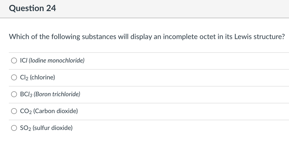 Question 24
Which of the following substances will display an incomplete octet in its Lewis structure?
ICI (lodine monochloride)
Cl2 (chlorine)
BCI3 (Boron trichloride)
CO2 (Carbon dioxide)
SO2 (sulfur dioxide)
