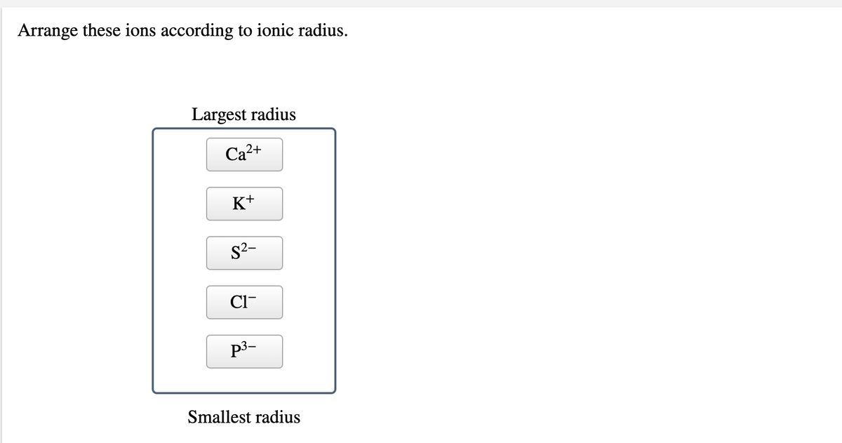 Arrange these ions according to ionic radius.
Largest radius
Ca²+
K+
S2-
Cl-
p3-
Smallest radius
