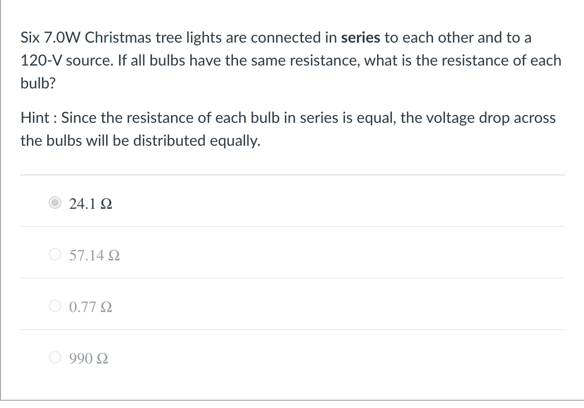 Six 7.0W Christmas tree lights are connected in series to each other and to a
120-V source. If all bulbs have the same resistance, what is the resistance of each
bulb?
Hint : Since the resistance of each bulb in series is equal, the voltage drop across
the bulbs will be distributed equally.
24.1 2
57.14 Q
0.77 Q
990 Q
