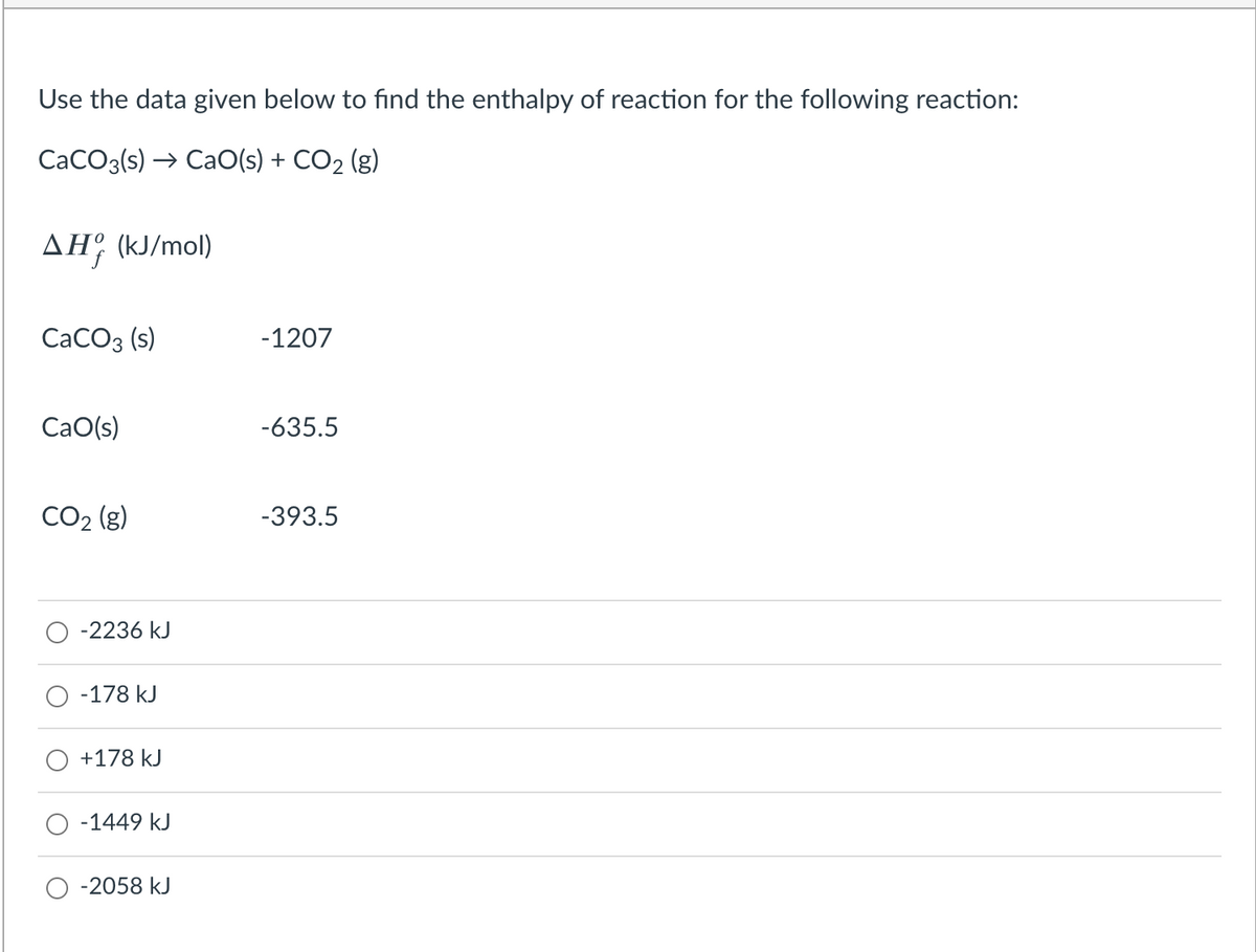 Use the data given below to find the enthalpy of reaction for the following reaction:
CaCO3(s) → CaO(s) + CO2 (g)
AH (kJ/mol)
СаСОз (s)
-1207
CaO(s)
-635.5
CO2 (g)
-393.5
-2236 kJ
-178 kJ
+178 kJ
O -1449 kJ
-2058 kJ
