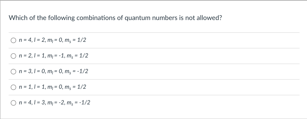 Which of the following combinations of quantum numbers is not allowed?
O n = 4,1 = 2, m = 0, m, = 1/2
On = 2,1 = 1, m¡ = -1, mg
1/2
On = 3, 1 = 0, m¡ = 0, m, = -1/2
O n = 1,1 = 1, m = 0, m, = 1/2
O n = 4, 1 = 3, m¡ = -2, m, = -1/2
