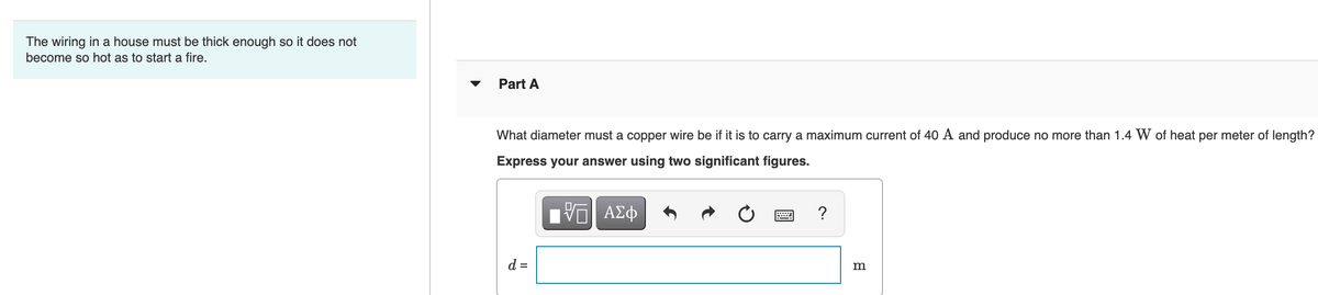 The wiring in a house must be thick enough so it does not
become so hot as to start a fire.
Part A
What diameter must a copper wire be if it is to carry a maximum current of 40 A and produce no more than 1.4 W of heat per meter of length?
Express your answer using two significant figures.
?
d =
m
