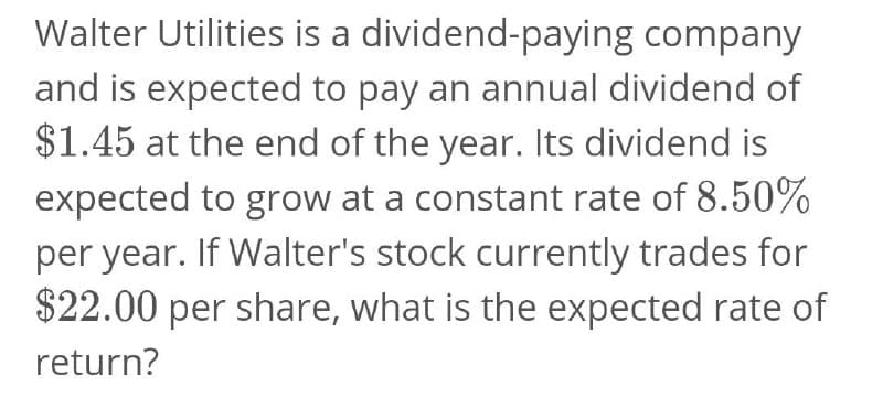 Walter Utilities is a dividend-paying company
and is expected to pay an annual dividend of
$1.45 at the end of the year. Its dividend is
expected to grow at a constant rate of 8.50%
per year. If Walter's stock currently trades for
$22.00 per share, what is the expected rate of
return?

