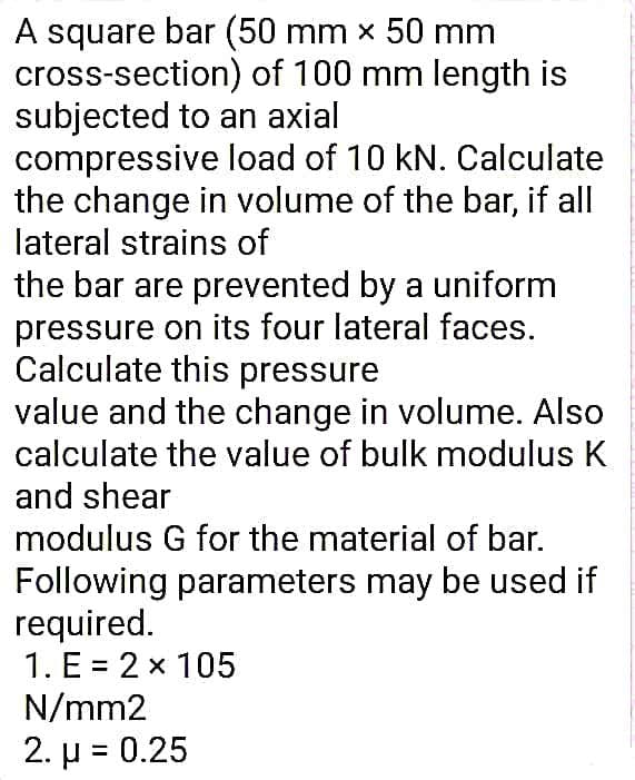 A square bar (50 mm x 50 mm
cross-section) of 100 mm length is
subjected to an axial
compressive load of 10 kN. Calculate
the change in volume of the bar, if all
lateral strains of
the bar are prevented by a uniform
pressure on its four lateral faces.
Calculate this pressure
value and the change in volume. Also
calculate the value of bulk modulus K
and shear
modulus G for the material of bar.
Following parameters may be used if
required.
1. E = 2 x 105
N/mm2
2. μ - 0.25

