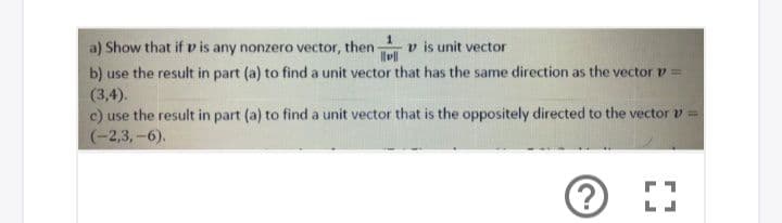 a) Show that if v is any nonzero vector, then-
b) use the result in part (a) to find a unit vector that has the same direction as the vector v =
(3,4).
c) use the result in part (a) to find a unit vector that is the oppositely directed to the vector v =
(-2,3,-6).
v is unit vector
