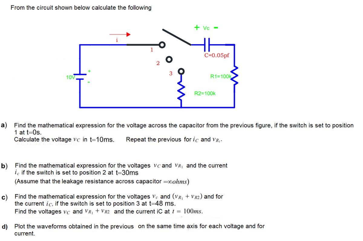 From the circuit shown below calculate the following
+ Vc -
C=0.05pf
10V
R1=100k
R2=100k
a) Find the mathematical expression for the voltage across the capacitor from the previous figure, if the switch is set to position
1 at t=0s.
Calculate the voltage vc in t=10ms.
Repeat the previous for ic and VR,-
b) Find the mathematical expression for the voltages vc and VR, and the current
iç if the switch is set to position 2 at t=30ms
(Assume that the leakage resistance across capacitor =c0ohms)
c) Find the mathematical expression for the voltages ve and (VR, + VR2) and for
the current ic, if the switch is set to position 3 at t=48 ms.
Find the voltages vc and VR + VR2 and the current iC at t = 100ms.
d) Plot the waveforms obtained in the previous on the same time axis for each voltage and for
current.
