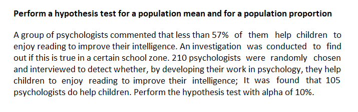 Perform a hypothesis test for a population mean and for a population proportion
A group of psychologists commented that less than 57% of them help children to
enjoy reading to improve their intelligence. An investigation was conducted to find
out if this is true in a certain school zone. 210 psychologists were randomly chosen
and interviewed to detect whether, by developing their work in psychology, they help
children to enjoy reading to improve their intelligence; It was found that 105
psychologists do help children. Perform the hypothesis test with alpha of 10%.
