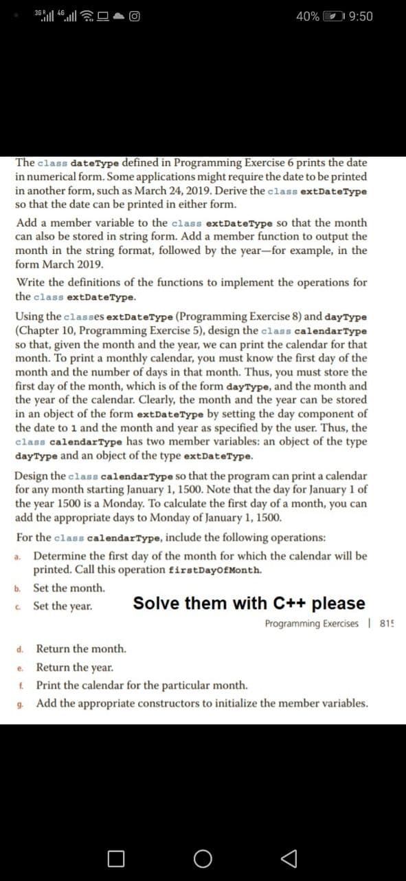 40% D 9:50
The class dateType defined in Programming Exercise 6 prints the date
in numerical form. Some applications might require the date to be printed
in another form, such as March 24, 2019. Derive the class extDateType
so that the date can be printed in either form.
Add a member variable to the class extDateType so that the month
can also be stored in string form. Add a member function to output the
month in the string format, followed by the year-for example, in the
form March 2019.
Write the definitions of the functions to implement the operations for
the class extDateType.
Using the classes extDateType (Programming Exercise 8) and dayType
(Chapter 10, Programming Exercise 5), design the class calendarType
so that, given the month and the year, we can print the calendar for that
month. To print a monthly calendar, you must know the first day of the
month and the number of days in that month. Thus, you must store the
first day of the month, which is of the form dayType, and the month and
the year of the calendar. Clearly, the month and the year can be stored
in an object of the form extDateType by setting the day component of
the date to 1 and the month and year as specified by the user. Thus, the
class calendarType has two member variables: an object of the type
dayType and an object of the type extDateType.
Design the class calendarType so that the program can print a calendar
for any month starting January 1, 1500. Note that the day for January 1 of
the year 1500 is a Monday. To calculate the first day of a month, you can
add the appropriate days to Monday of January 1, 1500.
For the class calendarType, include the following operations:
Determine the first day of the month for which the calendar will be
printed. Call this operation firstDayofMonth.
b. Set the month.
a.
Set the year.
Solve them with C++ please
C.
Programming Exercises | 815
d.
Return the month.
Return the year.
e.
f. Print the calendar for the particular month.
g.
Add the appropriate constructors to initialize the member variables.
