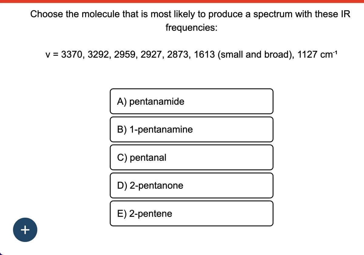 +
Choose the molecule that is most likely to produce a spectrum with these IR
frequencies:
v = 3370, 3292, 2959, 2927, 2873, 1613 (small and broad), 1127 cm¹¹
A) pentanamide
B) 1-pentanamine
C) pentanal
D) 2-pentanone
E) 2-pentene