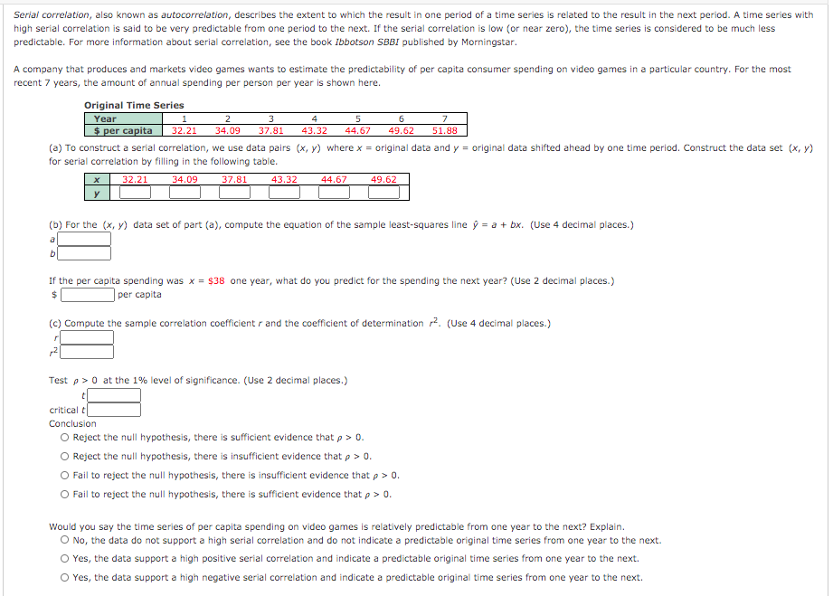 Serial correlation, also known as autocorrelation, describes the extent to which the result in one period of a time series is related to the result in the next period. A time series with
high serial correlation is said to be very predictable from one period to the next. If the serial correlation is low (or near zero), the time series is considered to be much less
predictable. For more information about serial correlation, see the book Ibbotson SBBI published by Morningstar.
A company that produces and markets video games wants to estimate the predictability of per capita consumer spending on video games in a particular country. For the most
recent 7 years, the amount of annual spending per person per year is shown here.
Original Time Series
6
Year
$ per capita
2
3
4
7
32.21
34.09
37.81
43.32
44.67
49.62
51.88
(a) To construct a serial correlation, we use data pairs (x, y) where x = original data and y = original data shifted ahead by one time period. Construct the data set (x, y)
for serial correlation by filling in the following table.
32.21
34.09
37.81
43.32
44.67
49.62
y
(b) For the (x, y) data set of part (a), compute the equation of the sample least-squares line ŷ = a + bx. (Use 4 decimal places.)
If the per capita spending was x = $38 one year, what do you predict for the spending the next year? (Use 2 decimal places.)
| per capita
2$
(c) Compute the sample correlation coefficient r and the coefficient of determination 2. (Use 4 decimal places.)
Test p>0 at the 1% level of significance. (Use 2 decimal places.)
critical t
Conclusion
Reject the null hypothesis, there is sufficient evidence that p> 0.
Reject the null hypothesis, there is insufficient evidence that p > 0.
O Fail to reject the null hypothesis, there is insufficient evidence that p >
O Fail to reject the null hypothesis, there is sufficient evidence that p > 0.
Would you say the time series of per capita spending on video games is relatively predictable from one year to the next? Explain.
O No, the data do not support a high serial correlation and do not indicate a predictable original time series from one year to the next.
O Yes, the data support a high positive serial correlation and indicate a predictable original time series from one year to the next.
O Yes, the data support a high negative serial correlation and indicate a predictable original time series from one year to the next.
