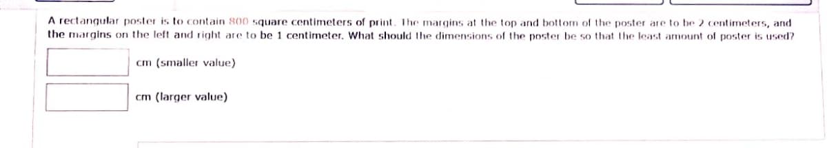 A rectangular poster is to contain 800 square centimeters of print. The margins at the top and bottom of the poster are to be 2 centimeters, and
the margins on the left and right are to be 1 centimeter. What should the dimensions of the poster be so that the least amount of poster is used?
cm (smaller value)
cm (larger value)
