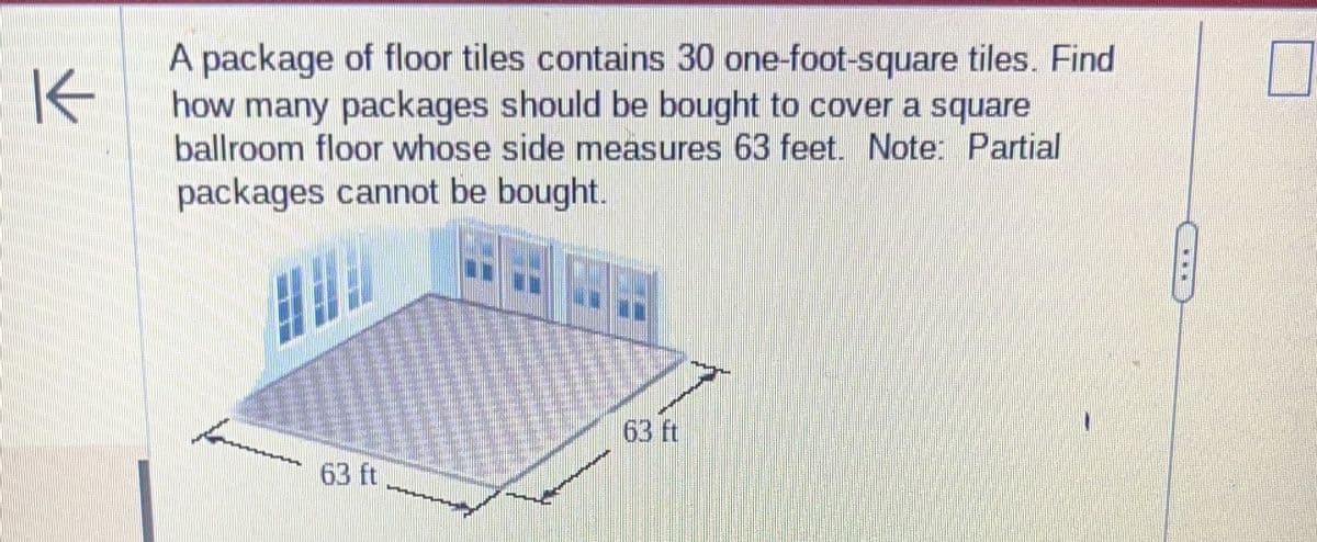 K
A package of floor tiles contains 30 one-foot-square tiles. Find
how many packages should be bought to cover a square
ballroom floor whose side measures 63 feet. Note: Partial
packages cannot be bought.
63 ft
63 ft