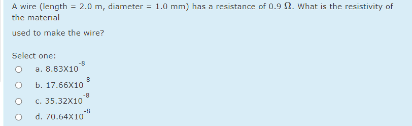 A wire (length = 2.0 m, diameter = 1.0 mm) has a resistance of 0.9 N. What is the resistivity of
the material
used to make the wire?
Select one:
-8
a. 8.83X10
-8
b. 17.66X10
-8
c. 35.32X10
-8
d. 70.64X10

