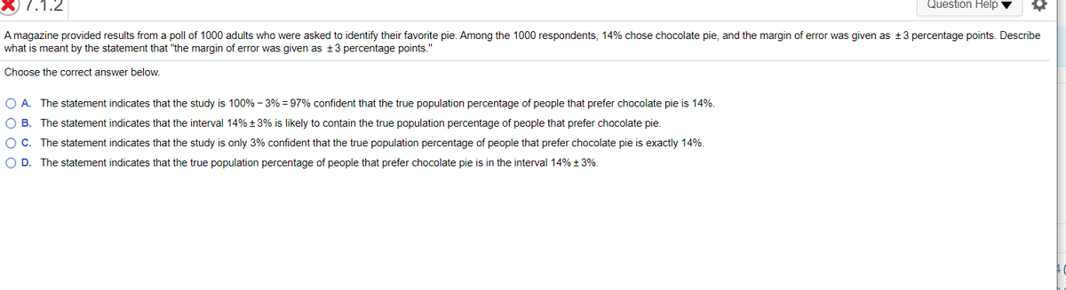 7.1.2
Question Help v
A magazine provided results from a poll of 1000 adults who were asked to identify their favorite pie. Among the 1000 respondents, 14% chose chocolate pie, and the margin of error was given as +3 percentage points. Describe
what is meant by the statement that "the margin of error was given as ±3 percentage points."
Choose the correct answer below.
O A. The statement indicates that the study is 100% - 3% = 97% confident that the true population percentage of people that prefer chocolate pie is 14%.
O B. The statement indicates that the interval 14% +3% is likely to contain the true population percentage of people that prefer chocolate pie.
OC. The statement indicates that the study is only 3% confident that the true population percentage of people that prefer chocolate pie is exactly 14%.
O D. The statement indicates that the true population percentage of people that prefer chocolate pie is in the interval 14% + 3%.
