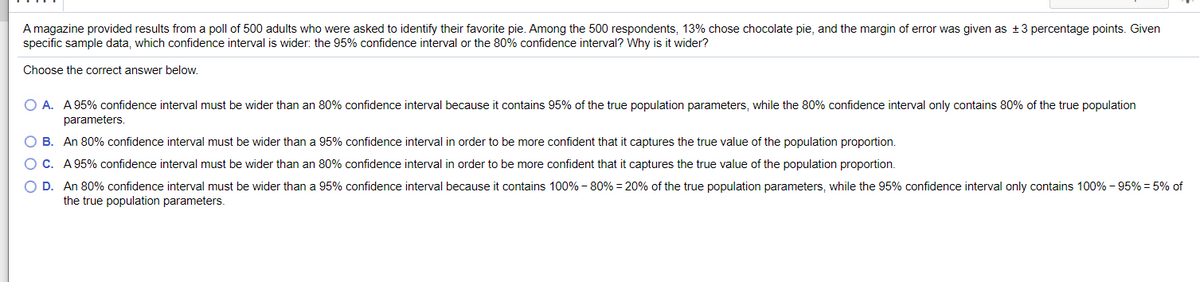 A magazine provided results from a poll of 500 adults who were asked to identify their favorite pie. Among the 500 respondents, 13% chose chocolate pie, and the margin of error was given as + 3 percentage points. Given
specific sample data, which confidence interval is wider: the 95% confidence interval or the 80% confidence interval? Why is it wider?
Choose the correct answer below.
O A. A 95% confidence interval must be wider than an 80% confidence interval because it contains 95% of the true population parameters, while the 80% confidence interval only contains 80% of the true population
parameters
O B. An 80% confidence interval must be wider than
95% confidence interval in order to be more confident that it captures the true value of the population proportion.
OC. A 95% confidence interval must be wider than an 80% confidence interval in order to be more confident that it captures the true value of the population proportion.
O D. An 80% confidence interval must be wider than a 95% confidence interval because it contains 100% - 80% = 20% of the true population parameters, while the 95% confidence interval only contains 100% – 95% = 5% of
the true population parameters.

