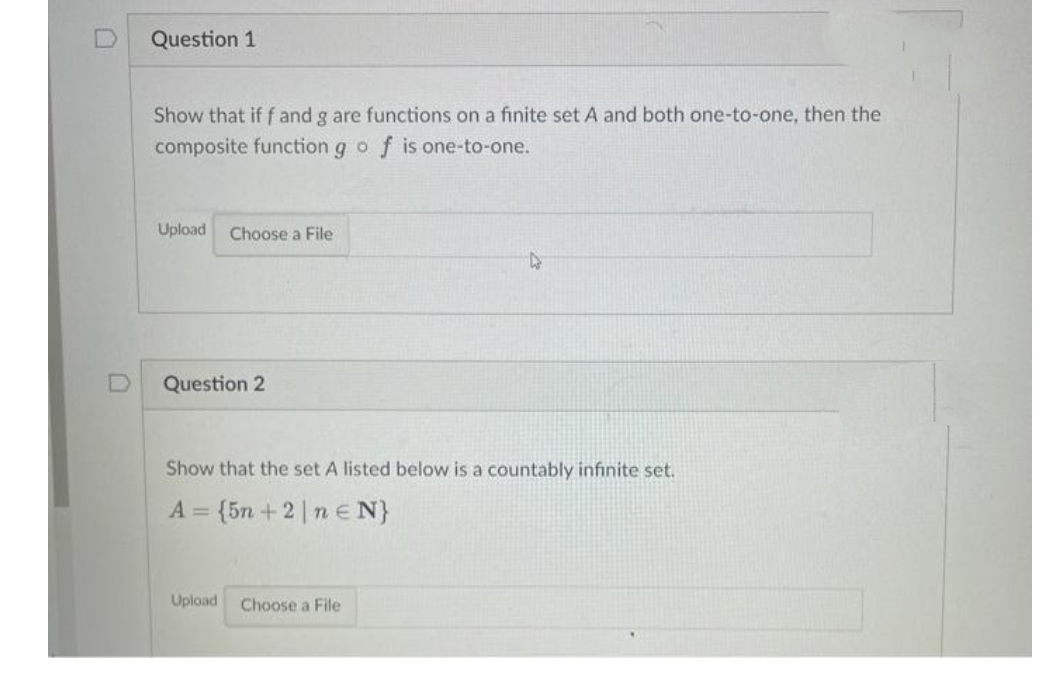 Question 1
Show that if f and g are functions on a finite set A and both one-to-one, then the
f is one-to-one.
composite function g o
Upload
Choose a File
Question 2
Show that the set A listed below is a countably infinite set.
= {5n + 2 ne N}
Upload
Choose a File

